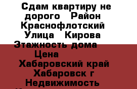 Сдам квартиру не дорого › Район ­ Краснофлотский › Улица ­ Кирова › Этажность дома ­ 5 › Цена ­ 13 000 - Хабаровский край, Хабаровск г. Недвижимость » Квартиры аренда   . Хабаровский край,Хабаровск г.